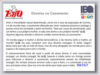 28/07/2014 7
Ante a imoralidade sexual desenfreada, como era o caso da população de Corinto,
e a do mundo hoje, o casamento efetuado por amor recíproco preserva e protege a
pureza moral da sociedade a partir da família: "Mas por causa da prostituição, cada
um tenha a sua própria mulher, e cada uma tenha o seu próprio marido" (v.2).
Vejamos algumas atitudes e deveres cristãos concernentes ao casamento:
"O marido pague à mulher a devida benevolência, e da mesma sorte a mulher, ao
marido" (v.3). Ou seja, cumpram com seus deveres conjugais. O verbo "pague"
deixa claro que não se trata de favor, mas de uma obrigação; do marido para com a
esposa e da esposa para com o marido.
O relacionamento físico do casal é parte do plano divino; é uma necessidade
conjugal, um direito conjugal. No (v.5), Satanás é citado como um inimigo pronto
para infernizar e destruir o casamento, especialmente através da infidelidade
conjugal. Ele sempre procura arruinar tudo o que é bom, e o casamento é um de
seus principais alvos. Que isso sirva de alerta para todo casal cristão.
Deveres no Casamento
1Co 7:1-7
 