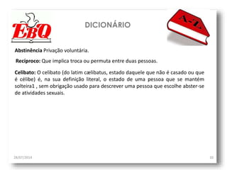 DICIONÁRIO
28/07/2014 10
Abstinência Privação voluntária.
Celibato: O celibato (do latim cælibatus, estado daquele que não é casado ou que
é célibe) é, na sua definição literal, o estado de uma pessoa que se mantém
solteira1 , sem obrigação usado para descrever uma pessoa que escolhe abster-se
de atividades sexuais.
Recíproco: Que implica troca ou permuta entre duas pessoas.
 