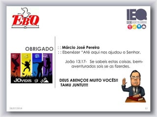 OBRIGADO : : Márcio José Pereira
: : Ebenézer “Até aqui nos ajudou o Senhor.
João 13:17- Se sabeis estas coisas, bem-
aventurados sois se as fizerdes.
DEUS ABENÇOE MUITO VOCÊS!!
TAMU JUNTU!!!!
28/07/2014 12
 