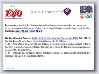 O que é casamento
28/07/2014 5
Gn 1:27-28 Gn 2:21-24
Casamento – Instituição divina pela qual um homem e uma mulher se unem por
amor numa comunhão social e legal com o propósito de estabelecerem uma família.
Na Bíblia:
Na Constituição Federal: Artigo 226 da Constituição Federal de 1988 Art. 226. A
família, base da sociedade, tem especial proteção do Estado.
§ 3º - Para efeito da proteção do Estado, é reconhecida a união estável entre o
homem e a mulher como entidade familiar, devendo a lei facilitar sua conversão em
casamento. (Regulamento)
§ 4º - Entende-se, também, como entidade familiar a comunidade formada por
qualquer dos pais e seus descendentes.
 
