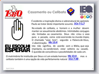 Casamento ou Celibato
28/07/2014 6
É evidente a inspiração divina e sobrenatural do apóstolo
Paulo ao tratar deste importante assunto. 1Co 7:1,7
No estado de celibato, o homem e a mulher devem
manter-se sexualmente abstêmios. Intimidades conjugais
são limitadas ao casamento. Deus não criou o sexo
para o pecado, como está ocorrendo no mundo ímpio;
O chamado "sexo livre", segundo a Palavra de Deus,
é abominação.
Isto não significa, de acordo com a Bíblia, que seja
impróprio, ou condenável, estar solteiro ou casado.
É questão de consciência e possibilidades de cada um.
O matrimônio foi instituído por Deus e é um estado honroso , mas o
celibato também é uma opção de vida perfeitamente natural .
Hb 13:4
1Co 7:38
Hb 13:4
 