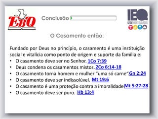 Conclusão
Fundado por Deus no princípio, o casamento é uma instituição
social e vitalícia como ponto de origem e suporte da família e:
• O casamento deve ser no Senhor.
• Deus condena os casamentos mistos.
• O casamento torna homem e mulher "uma só carne“.
• O casamento deve ser indissolúvel.
• O casamento é uma proteção contra a imoralidade.
• O casamento deve ser puro.
1Co 7:39
O Casamento então:
2Co 6:14-18
Gn 2:24
Mt 19:6
Mt 5:27-28
Hb 13:4
 