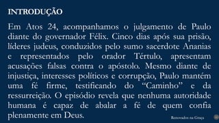 Renovados na Graça
Renovados na Graça
Em Atos 24, acompanhamos o julgamento de Paulo
diante do governador Félix. Cinco dias após sua prisão,
líderes judeus, conduzidos pelo sumo sacerdote Ananias
e representados pelo orador Tértulo, apresentam
acusações falsas contra o apóstolo. Mesmo diante de
injustiça, interesses políticos e corrupção, Paulo mantém
uma fé firme, testificando do “Caminho” e da
ressurreição. O episódio revela que nenhuma autoridade
humana é capaz de abalar a fé de quem confia
plenamente em Deus.
INTRODUÇÃO
10
 