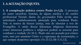 Renovados na Graça
Renovados na Graça
1. A conspiração judaica contra Paulo (vv.1,2). A presença
do sumo sacerdote Ananias, de alguns anciãos e do orador
profissional Tértulo diante do governador Félix revela uma
articulação cuidadosamente planejada para condenar Paulo.
Não se tratava de buscar justiça, mas de silenciar a voz do
Evangelho. A união dessas lideranças religiosas demonstra
como interesses políticos e religiosos podem se associar para
combater a verdade (At 24.1). Paulo não era acusado por crimes
reais, mas por anunciar Cristo e a esperança da ressurreição, o
que sempre despertou oposição (At 23.12; Mt 5.11,12).
I. A ACUSAÇÃO INJUSTA
13
 