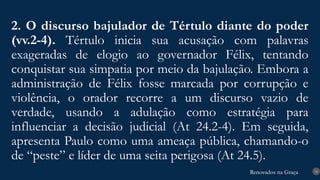 Renovados na Graça
Renovados na Graça
2. O discurso bajulador de Tértulo diante do poder
(vv.2-4). Tértulo inicia sua acusação com palavras
exageradas de elogio ao governador Félix, tentando
conquistar sua simpatia por meio da bajulação. Embora a
administração de Félix fosse marcada por corrupção e
violência, o orador recorre a um discurso vazio de
verdade, usando a adulação como estratégia para
influenciar a decisão judicial (At 24.2-4). Em seguida,
apresenta Paulo como uma ameaça pública, chamando-o
de “peste” e líder de uma seita perigosa (At 24.5).
14
 
