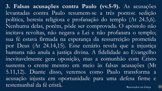 Renovados na Graça
Renovados na Graça
3. Falsas acusações contra Paulo (vv.5-9). As acusações
levantadas contra Paulo resumem-se a três pontos: sedição
política, heresia religiosa e profanação do templo (At 24.5,6).
Nenhuma delas, porém, pôde ser comprovada. O apóstolo não
incitava revoltas, não negava a Lei e não profanara o templo;
sua fé estava firmada na esperança da ressurreição prometida
por Deus (At 24.14,15). Esse cenário revela que a injustiça
humana não anula a justiça divina. A fidelidade ao Evangelho
inevitavelmente gera oposição, mas a comunhão com Cristo
sustenta o crente mesmo em meio às falsas acusações (Mt
5.11,12). Diante disso, veremos como Paulo transforma a
acusação injusta em oportunidade para uma defesa firme e
testemunhal da fé cristã. 15
 