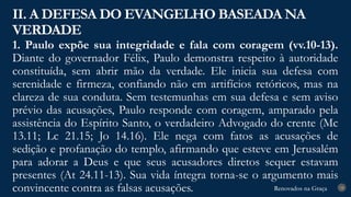 Renovados na Graça
Renovados na Graça
1. Paulo expõe sua integridade e fala com coragem (vv.10-13).
Diante do governador Félix, Paulo demonstra respeito à autoridade
constituída, sem abrir mão da verdade. Ele inicia sua defesa com
serenidade e firmeza, confiando não em artifícios retóricos, mas na
clareza de sua conduta. Sem testemunhas em sua defesa e sem aviso
prévio das acusações, Paulo responde com coragem, amparado pela
assistência do Espírito Santo, o verdadeiro Advogado do crente (Mc
13.11; Lc 21.15; Jo 14.16). Ele nega com fatos as acusações de
sedição e profanação do templo, afirmando que esteve em Jerusalém
para adorar a Deus e que seus acusadores diretos sequer estavam
presentes (At 24.11-13). Sua vida íntegra torna-se o argumento mais
convincente contra as falsas acusações.
II. A DEFESA DO EVANGELHO BASEADA NA
VERDADE
18
 