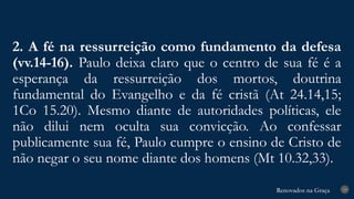 Renovados na Graça
Renovados na Graça
2. A fé na ressurreição como fundamento da defesa
(vv.14-16). Paulo deixa claro que o centro de sua fé é a
esperança da ressurreição dos mortos, doutrina
fundamental do Evangelho e da fé cristã (At 24.14,15;
1Co 15.20). Mesmo diante de autoridades políticas, ele
não dilui nem oculta sua convicção. Ao confessar
publicamente sua fé, Paulo cumpre o ensino de Cristo de
não negar o seu nome diante dos homens (Mt 10.32,33).
19
 