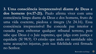 Renovados na Graça
Renovados na Graça
3. Uma consciência irrepreensível diante de Deus e
dos homens (vv.17-21). Paulo afirma viver com uma
consciência limpa diante de Deus e dos homens, fruto de
uma vida coerente, piedosa e íntegra (At 24.16). Essa
consciência irrepreensível lhe concede paz interior e
ousadia para enfrentar qualquer tribunal terreno, pois
sabe que Deus é o Juiz supremo, que julga com justiça e
equidade (Sl 98.9). O cristão que anda em santidade não
teme acusações injustas, pois sua fidelidade está firmada
no Senhor.
20
 