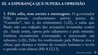 Renovados na Graça
Renovados na Graça
1. Félix adia, mas escuta a mensagem. O governador
Félix possuía conhecimento prévio acerca do
“Caminho”, isto é, do cristianismo (v.22), e sabia que
Paulo não era culpado das acusações levantadas contra
ele. Ainda assim, optou pelo adiamento e pela omissão.
Embora moralmente corrompido e interessado em
suborno (v.26), Félix foi confrontado pela Palavra viva e
eficaz, que alcança o íntimo do coração humano e revela
o pecado com clareza (Hb 4.12,13).
III. A ESPERANÇA QUE SUPERA A OPRESSÃO
23
 