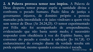 Renovados na Graça
Renovados na Graça
2. A Palavra provoca temor nos ímpios. A Palavra de
Deus desperta temor porque expõe a santidade divina e
confronta o pecado humano. Paulo falou de justiça a
governantes injustos, de domínio próprio a pessoas
marcadas pela imoralidade e de juízo vindouro a quem vivia
sem temor de Deus (At 24.24,25). O temor experimentado
por Félix não foi acompanhado de arrependimento,
evidenciando que não basta sentir medo; é necessário
responder com obediência à voz do Espírito Santo, que
convence do pecado e conduz à salvação (Jo 16.7,8). O
endurecimento do coração diante da verdade resulta em
perda espiritual, mesmo quando a consciência é tocada. 24
 