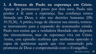 Renovados na Graça
Renovados na Graça
3. A firmeza de Paulo na esperança em Cristo.
Apesar de permanecer preso por dois anos, Paulo não
perdeu a fé nem a esperança. Sua confiança estava
firmada em Deus, e não nas decisões humanas (Hb
10.35,36). A prisão, longe de silenciar sua missão, tornou-
se instrumento para a expansão do testemunho cristão.
Paulo nos ensina que a verdadeira liberdade não depende
das circunstâncias, mas da esperança viva em Cristo.
Assim, este episódio reafirma que nenhuma opressão é
capaz de aprisionar aquele que vive sustentado pela
promessa de Deus e comprometido com o Evangelho.
25
 