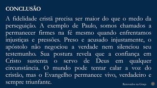 Renovados na Graça
Renovados na Graça
A fidelidade cristã precisa ser maior do que o medo da
perseguição. A exemplo de Paulo, somos chamados a
permanecer firmes na fé mesmo quando enfrentamos
injustiças e pressões. Preso e acusado injustamente, o
apóstolo não negociou a verdade nem silenciou seu
testemunho. Sua postura revela que a confiança em
Cristo sustenta o servo de Deus em qualquer
circunstância. O mundo pode tentar calar a voz do
cristão, mas o Evangelho permanece vivo, verdadeiro e
sempre triunfante.
CONCLUSÃO
27
 