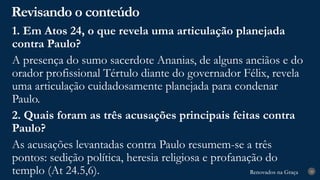 Renovados na Graça
Renovados na Graça
Revisando o conteúdo
28
1. Em Atos 24, o que revela uma articulação planejada
contra Paulo?
A presença do sumo sacerdote Ananias, de alguns anciãos e do
orador profissional Tértulo diante do governador Félix, revela
uma articulação cuidadosamente planejada para condenar
Paulo.
2. Quais foram as três acusações principais feitas contra
Paulo?
As acusações levantadas contra Paulo resumem-se a três
pontos: sedição política, heresia religiosa e profanação do
templo (At 24.5,6).
 