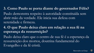 Renovados na Graça
Renovados na Graça 29
3. Como Paulo se porta diante do governador Félix?
Paulo demonstra respeito à autoridade constituída sem
abrir mão da verdade. Ele inicia sua defesa com
serenidade e firmeza.
4. O que Paulo deixa claro em relação a sua fé na
esperança da ressurreição?
Paulo deixa claro que o centro de sua fé é a esperança da
ressurreição dos mortos, doutrina fundamental do
Evangelho e da fé cristã.
 