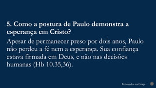 Renovados na Graça
Renovados na Graça 30
5. Como a postura de Paulo demonstra a
esperança em Cristo?
Apesar de permanecer preso por dois anos, Paulo
não perdeu a fé nem a esperança. Sua confiança
estava firmada em Deus, e não nas decisões
humanas (Hb 10.35,36).
 