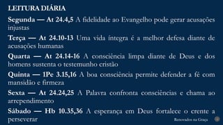 Renovados na Graça
Renovados na Graça
LEITURA DIÁRIA
4
Segunda — At 24.4,5 A fidelidade ao Evangelho pode gerar acusações
injustas
Terça — At 24.10-13 Uma vida íntegra é a melhor defesa diante de
acusações humanas
Quarta — At 24.14-16 A consciência limpa diante de Deus e dos
homens sustenta o testemunho cristão
Quinta — 1Pe 3.15,16 A boa consciência permite defender a fé com
mansidão e firmeza
Sexta — At 24.24,25 A Palavra confronta consciências e chama ao
arrependimento
Sábado — Hb 10.35,36 A esperança em Deus fortalece o crente a
perseverar
 