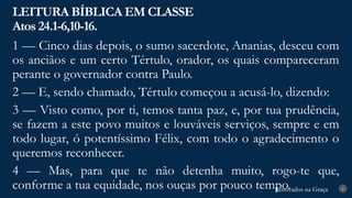 Renovados na Graça
Renovados na Graça
LEITURA BÍBLICA EM CLASSE
Atos 24.1-6,10-16.
6
1 — Cinco dias depois, o sumo sacerdote, Ananias, desceu com
os anciãos e um certo Tértulo, orador, os quais compareceram
perante o governador contra Paulo.
2 — E, sendo chamado, Tértulo começou a acusá-lo, dizendo:
3 — Visto como, por ti, temos tanta paz, e, por tua prudência,
se fazem a este povo muitos e louváveis serviços, sempre e em
todo lugar, ó potentíssimo Félix, com todo o agradecimento o
queremos reconhecer.
4 — Mas, para que te não detenha muito, rogo-te que,
conforme a tua equidade, nos ouças por pouco tempo.
 