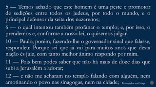 Renovados na Graça
Renovados na Graça 7
5 — Temos achado que este homem é uma peste e promotor
de sedições entre todos os judeus, por todo o mundo, e o
principal defensor da seita dos nazarenos;
6 — o qual intentou também profanar o templo; e, por isso, o
prendemos e, conforme a nossa lei, o quisemos julgar.
10 — Paulo, porém, fazendo-lhe o governador sinal que falasse,
respondeu: Porque sei que já vai para muitos anos que desta
nação és juiz, com tanto melhor ânimo respondo por mim.
11 — Pois bem podes saber que não há mais de doze dias que
subi a Jerusalém a adorar;
12 — e não me acharam no templo falando com alguém, nem
amotinando o povo nas sinagogas, nem na cidade;
 