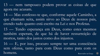 Renovados na Graça
Renovados na Graça 8
13 — nem tampouco podem provar as coisas de que
agora me acusam.
14 — Mas confesso-te que, conforme aquele Caminho, a
que chamam seita, assim sirvo ao Deus de nossos pais,
crendo tudo quanto está escrito na Lei e nos Profetas.
15 — Tendo esperança em Deus, como estes mesmos
também esperam, de que há de haver ressurreição de
mortos, tanto dos justos como dos injustos.
16 — E, por isso, procuro sempre ter uma consciência
sem ofensa, tanto para com Deus como para com os
homens.
 