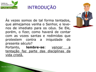 Às vezes somos de tal forma tentados,
que almejamos venha o Senhor, e leve-
nos de imediato para os céus. Se Ele,
porém, o fizer, como haverá de contar
com as vozes santas e redimidas que
protestem contra a iniquidade do
presente século?
Portanto, lembre-se: vencer a
tentação faz parte das disciplinas da
vida cristã.
 