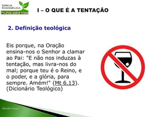 Eis porque, na Oração
ensina-nos o Senhor a clamar
ao Pai: "E não nos induzas à
tentação, mas livra-nos do
mal; porque teu é o Reino, e
o poder, e a glória, para
sempre. Amém!" (Mt 6.13).
(Dicionário Teológico)
2. Definição teológica
 