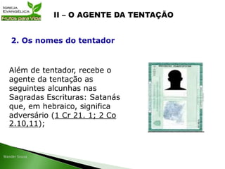 Além de tentador, recebe o
agente da tentação as
seguintes alcunhas nas
Sagradas Escrituras: Satanás
que, em hebraico, significa
adversário (1 Cr 21. 1; 2 Co
2.10,11);
2. Os nomes do tentador
 