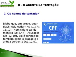 Diabo que, em grego, quer
dizer: caluniador (Mt 4.1; At
13.10); Homicida e pai da
mentira (Jo 8.44); Acusador
(Ap 12.10). Ele é conhecido
também como o dragão e a
antiga serpente (Ap 12.9).
2. Os nomes do tentador
 