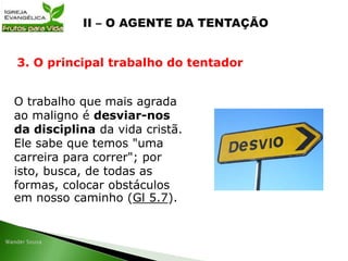 O trabalho que mais agrada
ao maligno é desviar-nos
da disciplina da vida cristã.
Ele sabe que temos "uma
carreira para correr"; por
isto, busca, de todas as
formas, colocar obstáculos
em nosso caminho (Gl 5.7).
3. O principal trabalho do tentador
 