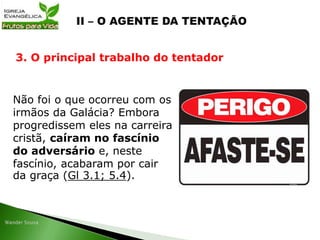 Não foi o que ocorreu com os
irmãos da Galácia? Embora
progredissem eles na carreira
cristã, caíram no fascínio
do adversário e, neste
fascínio, acabaram por cair
da graça (Gl 3.1; 5.4).
3. O principal trabalho do tentador
 