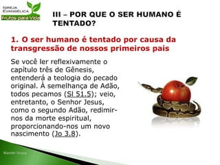 Se você ler reflexivamente o
capítulo três de Gênesis,
entenderá a teologia do pecado
original. À semelhança de Adão,
todos pecamos (Sl 51.5); veio,
entretanto, o Senhor Jesus,
como o segundo Adão, redimir-
nos da morte espiritual,
proporcionando-nos um novo
nascimento (Jo 3.8).
1. O ser humano é tentado por causa da
transgressão de nossos primeiros pais
 