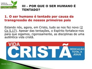 Estando nós, agora, em Cristo, tudo se nos fez novo (2
Co 5.17). Apesar das tentações, o Espírito fortalece-nos
para que sigamos, rigorosamente, as disciplinas de uma
autêntica vida cristã.
1. O ser humano é tentado por causa da
transgressão de nossos primeiros pais
 