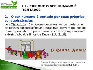 Leia Tiago 1.14. Eis porque devemos vencer cada uma
de nossas concupiscências; estas não provém do Pai; do
mundo procedem e para o mundo convergem, causando
a destruição dos filhos de Deus (1 Jo 2.16).
2. O ser humano é tentado por suas próprias
concupiscências
O consolo é que podemos vencer cada uma
de nossas concupiscências (Gl 5.16).
 
