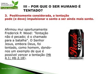 Afirmou mui oportunamente
Frederick P. Wood: 'Tentação
não é pecado; é o chamado
para a batalha". O Senhor
Jesus, embora Deus, foi
tentado, como homem, dando-
nos um exemplo de que é
possível vencer a tentação (Mt
4.1; Hb 2.18).
3. Positivamente considerada, a tentação
pode (e deve) impulsionar o santo a ser ainda mais santo.
 