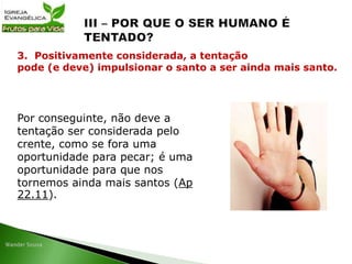 Por conseguinte, não deve a
tentação ser considerada pelo
crente, como se fora uma
oportunidade para pecar; é uma
oportunidade para que nos
tornemos ainda mais santos (Ap
22.11).
3. Positivamente considerada, a tentação
pode (e deve) impulsionar o santo a ser ainda mais santo.
 