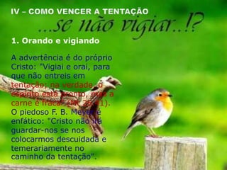 A advertência é do próprio
Cristo: "Vigiai e orai, para
que não entreis em
tentação; na verdade, o
espírito está pronto, mas a
carne é fraca" (Mt 26.41).
O piedoso F. B. Meyer é
enfático: "Cristo não irá
guardar-nos se nos
colocarmos descuidada e
temerariamente no
caminho da tentação".
1. Orando e vigiando
 