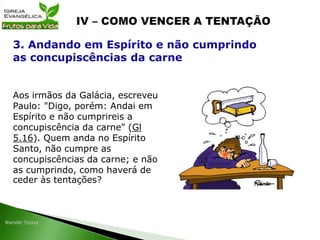 Aos irmãos da Galácia, escreveu
Paulo: "Digo, porém: Andai em
Espírito e não cumprireis a
concupiscência da carne" (Gl
5.16). Quem anda no Espírito
Santo, não cumpre as
concupiscências da carne; e não
as cumprindo, como haverá de
ceder às tentações?
3. Andando em Espírito e não cumprindo
as concupiscências da carne
 