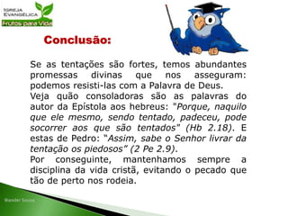 Conclusão:
Se as tentações são fortes, temos abundantes
promessas divinas que nos asseguram:
podemos resisti-las com a Palavra de Deus.
Veja quão consoladoras são as palavras do
autor da Epístola aos hebreus: "Porque, naquilo
que ele mesmo, sendo tentado, padeceu, pode
socorrer aos que são tentados" (Hb 2.18). E
estas de Pedro: “Assim, sabe o Senhor livrar da
tentação os piedosos” (2 Pe 2.9).
Por conseguinte, mantenhamos sempre a
disciplina da vida cristã, evitando o pecado que
tão de perto nos rodeia.
 
