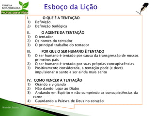 I. O QUE É A TENTAÇÃO
1) Definição
2) Definição teológica
II. O AGENTE DA TENTAÇÃO
1) O tentador
2) Os nomes do tentador
3) O principal trabalho do tentador
III. POR QUE O SER HUMANO É TENTADO
1) O ser humano é tentado por causa da transgressão de nossos
primeiros pais
2) O ser humano é tentado por suas próprias concupiscências
3) Positivamente considerada, a tentação pode (e deve)
impulsionar o santo a ser ainda mais santo
IV. COMO VENCER A TENTAÇÃO
1) Orando e vigiando
2) Não dando lugar ao Diabo
3) Andando em Espírito e não cumprindo as concupiscências da
carne
4) Guardando a Palavra de Deus no coração
 