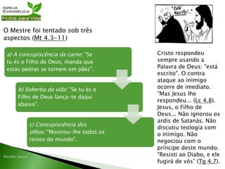 a) A concupiscência da carne: "Se
tu és o Filho de Deus, manda que
estas pedras se tornem em pães".
b) Soberba da vida: "Se tu és o
Filho de Deus lança-te daqui
abaixo".
c) Concupiscência dos
olhos: "Mostrou-lhe todos os
reinos do mundo".
O Mestre foi tentado sob três
aspectos (Mt 4.3-11)
Cristo respondeu
sempre usando a
Palavra de Deus: "está
escrito". O contra
ataque ao inimigo
ocorre de imediato.
"Mas Jesus lhe
respondeu... (Lc 4.8).
Jesus, o Filho de
Deus... Não ignorou os
ardis de Satanás. Não
discutiu teologia com
o inimigo. Não
negociou com o
príncipe deste mundo.
"Resisti ao Diabo, e ele
fugirá de vós" (Tg 4.7).
 