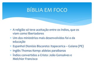  A religião só teve aceitação entre os índios, que os
viam como libertadores
 Um dos ministérios mais desenvolvidos foi o da
educação
 Espanhol Dionísio Biscareto: Itapecerica – Goiana (PE)
 Inglês Thomas Kemp: aldeias paraibanas
 Índios convertidos a Cristo: João Gonsalves e
Melchior Francisco
BÍBLIA EM FOCO
 