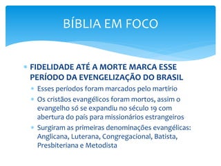 FIDELIDADE ATÉ A MORTE MARCA ESSE
PERÍODO DA EVENGELIZAÇÃO DO BRASIL
 Esses períodos foram marcados pelo martírio
 Os cristãos evangélicos foram mortos, assim o
evangelho só se expandiu no século 19 com
abertura do país para missionários estrangeiros
 Surgiram as primeiras denominações evangélicas:
Anglicana, Luterana, Congregacional, Batista,
Presbiteriana e Metodista
BÍBLIA EM FOCO
 