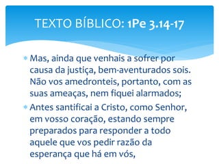 Mas, ainda que venhais a sofrer por
causa da justiça, bem-aventurados sois.
Não vos amedronteis, portanto, com as
suas ameaças, nem fiquei alarmados;
 Antes santificai a Cristo, como Senhor,
em vosso coração, estando sempre
preparados para responder a todo
aquele que vos pedir razão da
esperança que há em vós,
TEXTO BÍBLICO: 1Pe 3.14-17
 