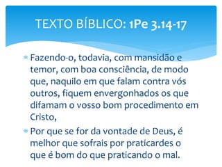  Fazendo-o, todavia, com mansidão e
temor, com boa consciência, de modo
que, naquilo em que falam contra vós
outros, fiquem envergonhados os que
difamam o vosso bom procedimento em
Cristo,
 Por que se for da vontade de Deus, é
melhor que sofrais por praticardes o
que é bom do que praticando o mal.
TEXTO BÍBLICO: 1Pe 3.14-17
 