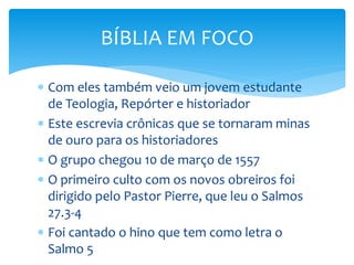  Com eles também veio um jovem estudante
de Teologia, Repórter e historiador
 Este escrevia crônicas que se tornaram minas
de ouro para os historiadores
 O grupo chegou 10 de março de 1557
 O primeiro culto com os novos obreiros foi
dirigido pelo Pastor Pierre, que leu o Salmos
27.3-4
 Foi cantado o hino que tem como letra o
Salmo 5
BÍBLIA EM FOCO
 
