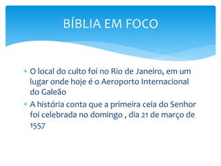  O local do culto foi no Rio de Janeiro, em um
lugar onde hoje é o Aeroporto Internacional
do Galeão
 A história conta que a primeira ceia do Senhor
foi celebrada no domingo , dia 21 de março de
1557
BÍBLIA EM FOCO
 