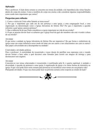 Aplicação
Para o professor: A lição desta semana se concentra nos temas da unidade e da importância das várias funções
dentro do corpo de crentes. Como a metáfora do corpo nos ensina a não considerar algumas responsabilidades
como sendo mais importantes que outras?
Perguntas para reflexão
1. Como a vitória de Cristo sobre Satanás se torna nossa?
2. Por que é importante que cada um de nós pertença a uma igreja, a uma congregação local, a uma
organização ou denominação como a Igreja Adventista do Sétimo Dia? Por que é importante a questão
referente a qual igreja a pessoa pertence?
3. Que evidências há de que Paulo considerava a igreja importante na vida de um cristão?
4. O que as pessoas devem fazer se acharem que a igreja local da qual são membros não está vivendo à altura
de sua missão?
Atividade
O que torna a unidade na Igreja Adventista do Sétimo Dia um imperativo? De que forma o simbolismo da
igreja como um corpo influencia nosso modo de tratar uns aos outros e nos relacionamos uns com os outros?
Que papel a diversidade deve desempenhar na unidade?
Criatividade e atividades práticas
Para o professor: A centralidade da ressurreição e nosso desejo de partilhar essa esperança com o mundo
devem formar a base sobre a qual devemos estar firmados para resistir aos ataques do inimigo e para
desmascarar seus enganos.
Atividade
Concentre-se nos temas relacionados à ressurreição, à justificação pela fé, à guerra espiritual, à unidade e
diversidade, à questão de pertencer a uma igreja, à organização da igreja e às várias formas de ministério na
igreja. O que você pode fazer nesta semana para promover ou reconhecer esses temas em sua própria vida?
Planejando atividades: O que sua classe pode fazer na próxima semana como resposta ao estudo da lição?
Pedidos, Dúvidas, Críticas, Sugestões:Pedidos, Dúvidas, Críticas, Sugestões: Gerson G. Ramos.Gerson G. Ramos. e-mail:e-mail: ramos@advir.comramos@advir.com
 