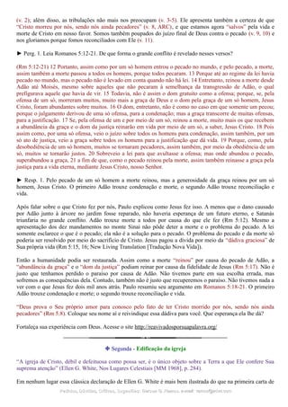 (v. 2); além disso, as tribulações não mais nos preocupam (v. 3-5). Ele apresenta também a certeza de que
“Cristo morreu por nós, sendo nós ainda pecadores” (v. 8, ARC), e que estamos agora “salvos” pela vida e
morte de Cristo em nosso favor. Somos também poupados do juízo final de Deus contra o pecado (v. 9, 10) e
nos gloriamos porque fomos reconciliados com Ele (v. 11).
► Perg. 1. Leia Romanos 5:12-21. De que forma o grande conflito é revelado nesses versos?
(Rm 5:12-21) 12 Portanto, assim como por um só homem entrou o pecado no mundo, e pelo pecado, a morte,
assim também a morte passou a todos os homens, porque todos pecaram. 13 Porque até ao regime da lei havia
pecado no mundo, mas o pecado não é levado em conta quando não há lei. 14 Entretanto, reinou a morte desde
Adão até Moisés, mesmo sobre aqueles que não pecaram à semelhança da transgressão de Adão, o qual
prefigurava aquele que havia de vir. 15 Todavia, não é assim o dom gratuito como a ofensa; porque, se, pela
ofensa de um só, morreram muitos, muito mais a graça de Deus e o dom pela graça de um só homem, Jesus
Cristo, foram abundantes sobre muitos. 16 O dom, entretanto, não é como no caso em que somente um pecou;
porque o julgamento derivou de uma só ofensa, para a condenação; mas a graça transcorre de muitas ofensas,
para a justificação. 17 Se, pela ofensa de um e por meio de um só, reinou a morte, muito mais os que recebem
a abundância da graça e o dom da justiça reinarão em vida por meio de um só, a saber, Jesus Cristo. 18 Pois
assim como, por uma só ofensa, veio o juízo sobre todos os homens para condenação, assim também, por um
só ato de justiça, veio a graça sobre todos os homens para a justificação que dá vida. 19 Porque, como, pela
desobediência de um só homem, muitos se tornaram pecadores, assim também, por meio da obediência de um
só, muitos se tornarão justos. 20 Sobreveio a lei para que avultasse a ofensa; mas onde abundou o pecado,
superabundou a graça, 21 a fim de que, como o pecado reinou pela morte, assim também reinasse a graça pela
justiça para a vida eterna, mediante Jesus Cristo, nosso Senhor.
► Resp. 1. Pelo pecado de um só homem a morte reinou, mas a generosidade da graça reinou por um só
homem, Jesus Cristo. O primeiro Adão trouxe condenação e morte, o segundo Adão trouxe reconciliação e
vida.
Após falar sobre o que Cristo fez por nós, Paulo explicou como Jesus fez isso. A menos que o dano causado
por Adão junto à árvore no jardim fosse reparado, não haveria esperança de um futuro eterno, e Satanás
triunfaria no grande conflito. Adão trouxe morte a todos por causa do que ele fez (Rm 5:12). Mesmo a
apresentação dos dez mandamentos no monte Sinai não pôde deter a morte e o problema do pecado. A lei
somente esclarece o que é o pecado; ela não é a solução para o pecado. O problema do pecado e da morte só
poderia ser resolvido por meio do sacrifício de Cristo. Jesus pagou a dívida por meio da “dádiva graciosa” de
Sua própria vida (Rm 5:15, 16; New Living Translation [Tradução Nova Vida]).
Então a humanidade podia ser restaurada. Assim como a morte “reinou” por causa do pecado de Adão, a
“abundância da graça” e o “dom da justiça” podiam reinar por causa da fidelidade de Jesus (Rm 5:17). Não é
justo que tenhamos perdido o paraíso por causa de Adão. Não tivemos parte em sua escolha errada, mas
sofremos as consequências dela. Contudo, também não é justo que recuperemos o paraíso. Não tivemos nada a
ver com o que Jesus fez dois mil anos atrás. Paulo resumiu seu argumento em Romanos 5:18-21. O primeiro
Adão trouxe condenação e morte; o segundo trouxe reconciliação e vida.
“Deus prova o Seu próprio amor para conosco pelo fato de ter Cristo morrido por nós, sendo nós ainda
pecadores” (Rm 5:8). Coloque seu nome aí e reivindique essa dádiva para você. Que esperança ela lhe dá?
Fortaleça sua experiência com Deus. Acesse o site http://reavivadosporsuapalavra.org/
❉ Segunda - Edificação da igreja
“A igreja de Cristo, débil e defeituosa como possa ser, é o único objeto sobre a Terra a que Ele confere Sua
suprema atenção” (Ellen G. White, Nos Lugares Celestiais [MM 1968], p. 284).
Em nenhum lugar essa clássica declaração de Ellen G. White é mais bem ilustrada do que na primeira carta de
Pedidos, Dúvidas, Críticas, Sugestões:Pedidos, Dúvidas, Críticas, Sugestões: Gerson G. Ramos.Gerson G. Ramos. e-mail:e-mail: ramos@advir.comramos@advir.com
 