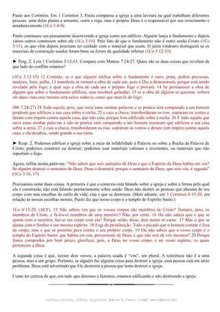 Paulo aos Coríntios. Em 1 Coríntios 3, Paulo comparou a igreja a uma lavoura na qual trabalham diferentes
pessoas: uma delas planta a semente, outra a rega, mas o próprio Deus é o responsável por seu crescimento e
amadurecimento (1Co 3:4-9).
Paulo continuou seu pensamento descrevendo a igreja como um edifício. Alguém lança o fundamento e depois
vários outros constroem sobre ele (1Co 3:10). Pelo fato de que o fundamento não é outro senão Cristo (1Co
3:11), os que vêm depois precisam ter cuidado com o material que usam. O juízo vindouro distinguirá se os
materiais de construção usados foram bons ou foram de qualidade inferior (1Co 3:12-15).
► Perg. 2. Leia 1 Coríntios 3:12-15. Compare com Mateus 7:24-27. Quais são as duas coisas que revelam de
que lado do conflito estamos?
(1Co 3:12-15) 12 Contudo, se o que alguém edifica sobre o fundamento é ouro, prata, pedras preciosas,
madeira, feno, palha, 13 manifesta se tornará a obra de cada um; pois o Dia a demonstrará, porque está sendo
revelada pelo fogo; e qual seja a obra de cada um o próprio fogo o provará. 14 Se permanecer a obra de
alguém que sobre o fundamento edificou, esse receberá galardão; 15 se a obra de alguém se queimar, sofrerá
ele dano; mas esse mesmo será salvo, todavia, como que através do fogo.
(Mt 7:24-27) 24 Todo aquele, pois, que ouve estas minhas palavras e as pratica será comparado a um homem
prudente que edificou a sua casa sobre a rocha; 25 e caiu a chuva, transbordaram os rios, sopraram os ventos e
deram com ímpeto contra aquela casa, que não caiu, porque fora edificada sobre a rocha. 26 E todo aquele que
ouve estas minhas palavras e não as pratica será comparado a um homem insensato que edificou a sua casa
sobre a areia; 27 e caiu a chuva, transbordaram os rios, sopraram os ventos e deram com ímpeto contra aquela
casa, e ela desabou, sendo grande a sua ruína.
► Resp. 2. Podemos edificar a igreja sobre a areia da infidelidade à Palavra ou sobre a Rocha da Palavra de
Cristo; podemos construir ou destruir; podemos usar materiais valiosos e resistentes, ou materiais que não
suportam o fogo.
Agora, reflita nestas palavras: “Não sabeis que sois santuário de Deus e que o Espírito de Deus habita em vós?
Se alguém destruir o santuário de Deus, Deus o destruirá; porque o santuário de Deus, que sois vós, é sagrado”
(1Co 3:16, 17).
Precisamos notar duas coisas. A primeira é que o contexto está falando sobre a igreja e sobre a forma pela qual
ela é construída; não está falando primariamente sobre saúde. Deus não destrói as pessoas que abusam de seu
corpo com más escolhas de estilo de vida; elas é que se destroem. (Mais adiante, em 1 Coríntios 6:15-20, em
relação às nossas escolhas morais, Paulo diz que nosso corpo é o templo do Espírito Santo.)
1Co 6:15-20, (ACF); 15 Não sabeis vós que os vossos corpos são membros de Cristo? Tomarei, pois, os
membros de Cristo, e fa-los-ei membros de uma meretriz? Não, por certo. 16 Ou não sabeis que o que se
ajunta com a meretriz, faz-se um corpo com ela? Porque serão, disse, dois numa só carne. 17 Mas o que se
ajunta com o Senhor é um mesmo espírito. 18 Fugi da prostituição. Todo o pecado que o homem comete é fora
do corpo; mas o que se prostitui peca contra o seu próprio corpo. 19 Ou não sabeis que o vosso corpo é o
templo do Espírito Santo, que habita em vós, proveniente de Deus, e que não sois de vós mesmos? 20 Porque
fostes comprados por bom preço; glorificai, pois, a Deus no vosso corpo, e no vosso espírito, os quais
pertencem a Deus.
A segunda coisa é que, nesses dois versos, a palavra usada é “vós”, um plural. A referência não é a uma
pessoa, mas a um grupo. Portanto, se alguém faz alguma coisa para destruir a igreja, essa pessoa está em sério
problema. Deus está advertindo que Ele destruirá a pessoa que tenta destruir a igreja.
Como ter certeza de que, em tudo que dizemos e fazemos, estamos edificando e não destruindo a igreja
Pedidos, Dúvidas, Críticas, Sugestões:Pedidos, Dúvidas, Críticas, Sugestões: Gerson G. Ramos.Gerson G. Ramos. e-mail:e-mail: ramos@advir.comramos@advir.com
 
