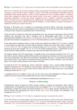 ► Perg. 4. Leia Efésios 6:11-17. O que esses versos dizem sobre o fato de que batalha é muito real e pessoal?
(Ef 6:11-17) 11 Revesti-vos de toda a armadura de Deus, para poderdes ficar firmes contra as ciladas do diabo;
12 porque a nossa luta não é contra o sangue e a carne, e sim contra os principados e potestades, contra os
dominadores deste mundo tenebroso, contra as forças espirituais do mal, nas regiões celestes. 13 Portanto,
tomai toda a armadura de Deus, para que possais resistir no dia mau e, depois de terdes vencido tudo,
permanecer inabaláveis. 14 Estai, pois, firmes, cingindo-vos com a verdade e vestindo-vos da couraça da
justiça. 15 Calçai os pés com a preparação do evangelho da paz; 16 embraçando sempre o escudo da fé, com o
qual podereis apagar todos os dardos inflamados do Maligno. 17 Tomai também o capacete da salvação e a
espada do Espírito, que é a palavra de Deus;
► Resp. 4. Precisamos usar a armadura, um instrumento pessoal de defesa. Cada parte da armadura é
fundamental para que a pessoa seja protegida contra as ciladas do mal. Nessa luta, precisamos também atacar
as forças do mal e anunciar aos oprimidos sobre a vitória de Jesus.
O que conta não é a função das várias peças da armadura, mas o que essas peças representam. Note que Paulo
enfatizou que precisamos usar toda a armadura, não só determinadas partes dela. Ao fazer isso,
permaneceremos inabaláveis [“ficar firmes” ou “permanecer de pé”] (Ef 6:13), uma metáfora usada na Bíblia
para descrever inocência no julgamento (ver Sl 1:5). Em outras palavras, seremos vitoriosos.
O que segura toda a armadura no lugar é o cinto, usado como metáfora da verdade (Ef 6:14). Assim, a verdade
é o que mantém no lugar todas as nossas defesas espirituais. Muitas vezes Jesus falou sobre a verdade (Jo
1:14, 17; 4:24; 8:32; 14:6). A seguir vem a couraça da justiça (Ef 6:14); “justiça” é outra palavra-chave nos
discursos de Jesus (por exemplo: Mt 5:6, 10; 6:33). No Antigo Testamento havia a compreensão de que a
justiça defendia a imparcialidade e assegurava que todos fossem tratados de maneira correta.
Os calçados militares (Ef 6:15) representam o evangelho da paz, uma expressão tomada de Isaías 52:7, que
fala sobre as pessoas andando grandes distâncias para avisar àqueles que estavam no cativeiro que Jerusalém
havia sido reconstruída e que Deus havia restaurado a liberdade de Seu povo. É outra maneira de dizer que
parte da luta contra o mal consiste em informar às pessoas que Deus já venceu a batalha, e que elas podem,
agora, viver em paz consigo mesmas, com os outros e com Deus.
O escudo da fé (Ef 6:16) impede que “dardos inflamados” atinjam o alvo e causem grande destruição. O
capacete da salvação (Ef 6:17) é paralelo à coroa que Jesus compartilha conosco (Ap 1:6; 2:10), e a espada do
Espírito (a Palavra de Deus) é nossa única arma de defesa, que deve ser usada como Jesus a usou quando
tentado pelo diabo (Mt 4:4, 7, 10).
A armadura precisa ser completa. O que isso nos diz sobre nossa total dependência de Deus no grande
conflito? Como ter certeza de que nenhuma parte do nosso corpo está desprotegida?
❉ Quinta - O último inimigo
Evidentemente, alguns da igreja de Corinto estavam confusos a respeito da ressurreição. Paulo explicou
cuidadosamente sua importância como elemento-chave do evangelho (1Co 15:1-4). Parece que havia alguma
preocupação a respeito dos crentes que haviam morrido (1Co 15:6), e alguns estavam sugerindo que os que
haviam morrido não participariam da volta de Cristo (1Co 15:12). Essa situação era semelhante à de
Tessalônica (1Ts 4:13-17).
► Perg. 5. Leia 1 Coríntios 15:12-18. Qual é a implicação de negar a ressurreição dos mortos?
(15:12-18) 12 Ora, se é corrente pregar-se que Cristo ressuscitou dentre os mortos, como, pois, afirmam alguns
dentre vós que não há ressurreição de mortos? 13 E, se não há ressurreição de mortos, então, Cristo não
ressuscitou. 14 E, se Cristo não ressuscitou, é vã a nossa pregação, e vã, a vossa fé; 15 e somos tidos por falsas
Pedidos, Dúvidas, Críticas, Sugestões:Pedidos, Dúvidas, Críticas, Sugestões: Gerson G. Ramos.Gerson G. Ramos. e-mail:e-mail: ramos@advir.comramos@advir.com
 
